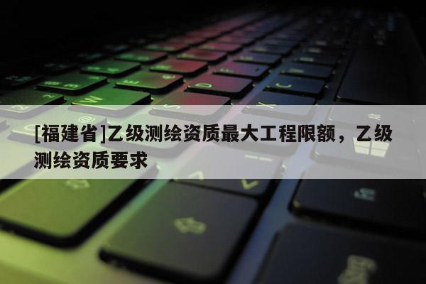[福建省]乙級測繪資質最大工程限額，乙級測繪資質要求