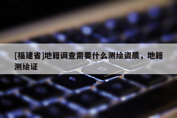 [福建省]地籍調查需要什么測繪資質，地籍測繪證