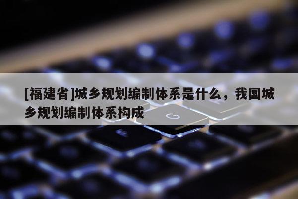 [福建省]城鄉(xiāng)規(guī)劃編制體系是什么，我國(guó)城鄉(xiāng)規(guī)劃編制體系構(gòu)成