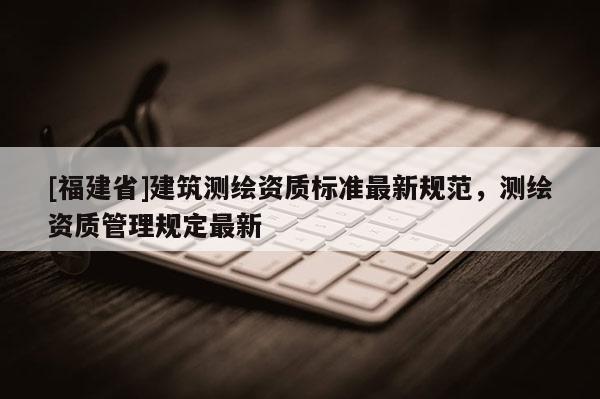 [福建省]建筑測繪資質(zhì)標準最新規(guī)范，測繪資質(zhì)管理規(guī)定最新