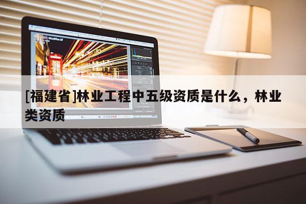 [福建省]林業(yè)工程中五級(jí)資質(zhì)是什么，林業(yè)類資質(zhì)