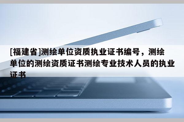 [福建省]測繪單位資質(zhì)執(zhí)業(yè)證書編號，測繪單位的測繪資質(zhì)證書測繪專業(yè)技術(shù)人員的執(zhí)業(yè)證書