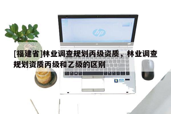 [福建省]林業調查規劃丙級資質，林業調查規劃資質丙級和乙級的區別