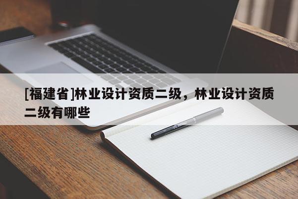 [福建省]林業(yè)設(shè)計(jì)資質(zhì)二級(jí)，林業(yè)設(shè)計(jì)資質(zhì)二級(jí)有哪些