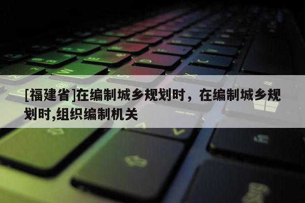 [福建省]在編制城鄉規劃時，在編制城鄉規劃時,組織編制機關