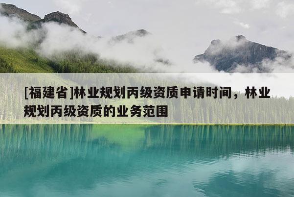 [福建省]林業(yè)規(guī)劃丙級(jí)資質(zhì)申請時(shí)間，林業(yè)規(guī)劃丙級(jí)資質(zhì)的業(yè)務(wù)范圍