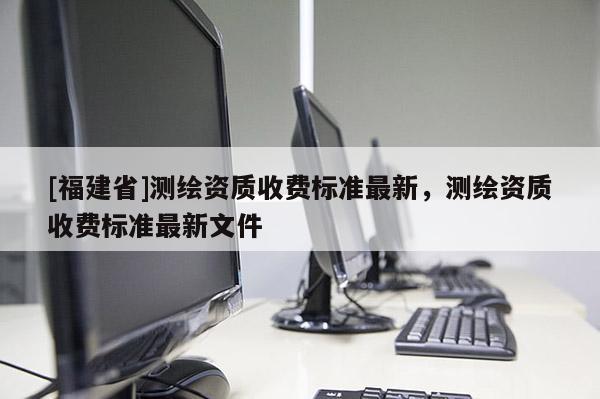 [福建省]測繪資質收費標準最新，測繪資質收費標準最新文件