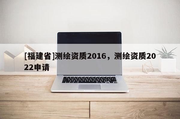 [福建省]測繪資質2016，測繪資質2022申請