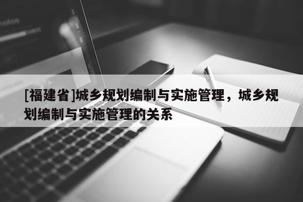 [福建省]城鄉規劃編制與實施管理，城鄉規劃編制與實施管理的關系
