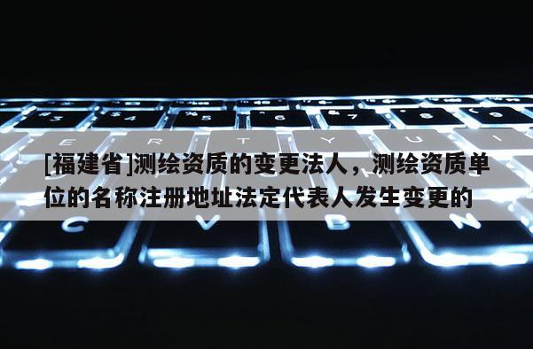 [福建省]測繪資質的變更法人，測繪資質單位的名稱注冊地址法定代表人發生變更的