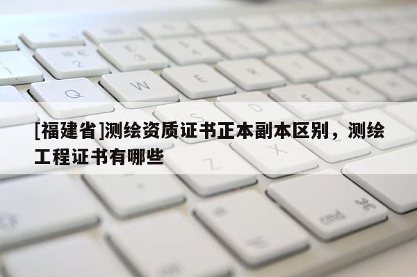 [福建省]測繪資質(zhì)證書正本副本區(qū)別，測繪工程證書有哪些