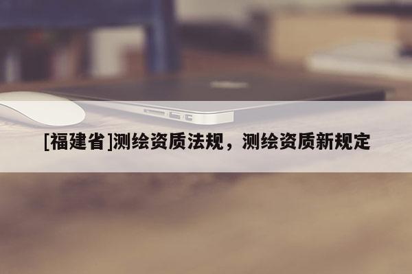 [福建省]測繪資質法規，測繪資質新規定