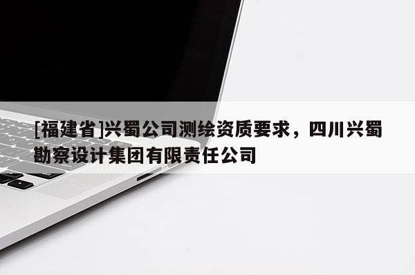 [福建省]興蜀公司測繪資質要求，四川興蜀勘察設計集團有限責任公司