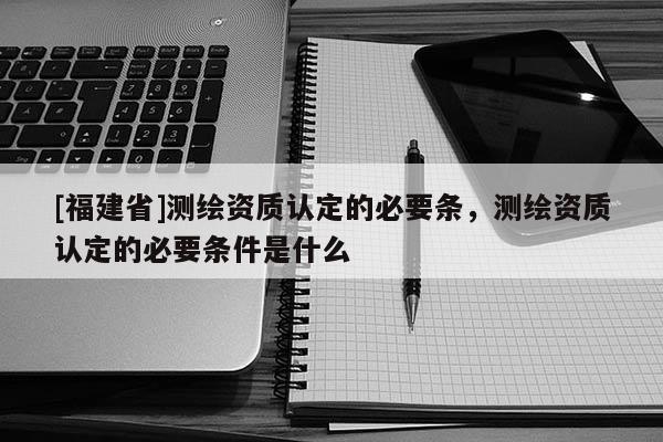 [福建省]測繪資質認定的必要條，測繪資質認定的必要條件是什么