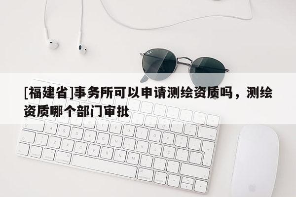 [福建省]事務(wù)所可以申請(qǐng)測(cè)繪資質(zhì)嗎，測(cè)繪資質(zhì)哪個(gè)部門審批