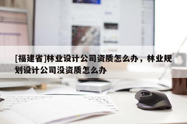 [福建省]林業設計公司資質怎么辦，林業規劃設計公司沒資質怎么辦