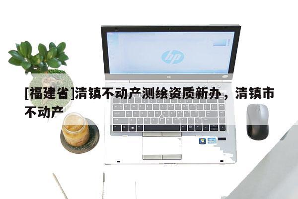 [福建省]清鎮不動產測繪資質新辦，清鎮市不動產