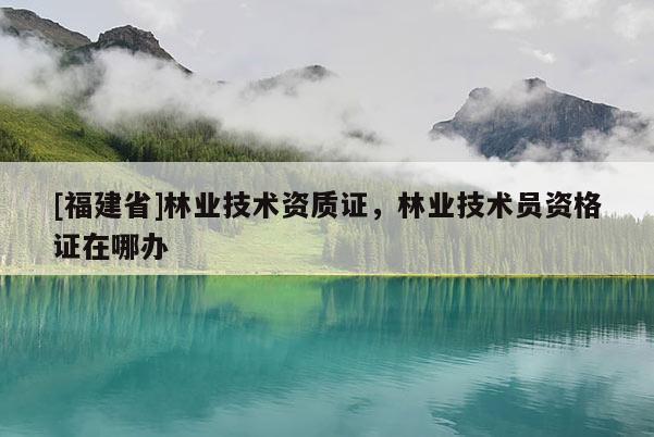 [福建省]林業技術資質證，林業技術員資格證在哪辦