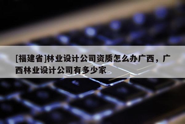 [福建省]林業設計公司資質怎么辦廣西，廣西林業設計公司有多少家