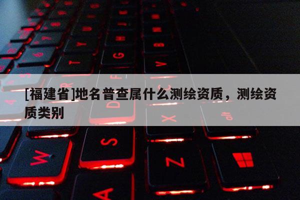 [福建省]地名普查屬什么測繪資質，測繪資質類別