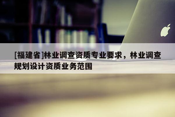 [福建省]林業調查資質專業要求，林業調查規劃設計資質業務范圍