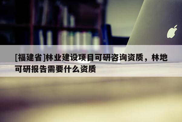 [福建省]林業(yè)建設(shè)項(xiàng)目可研咨詢資質(zhì)，林地可研報(bào)告需要什么資質(zhì)