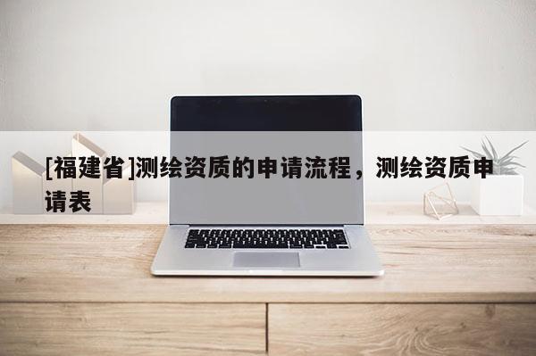 [福建省]測繪資質的申請流程，測繪資質申請表
