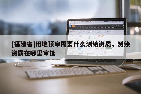 [福建省]用地預審需要什么測繪資質，測繪資質在哪里審批
