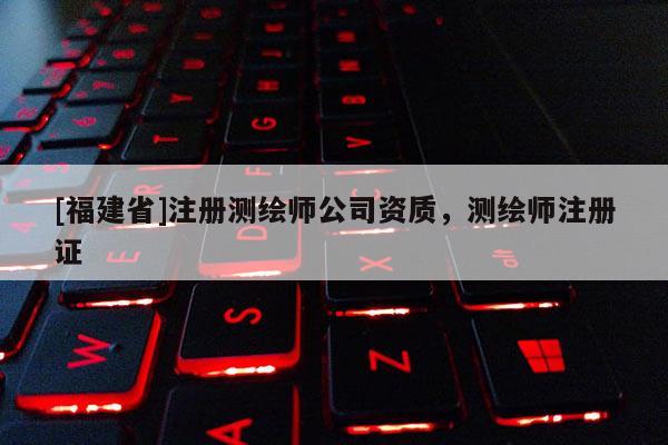 [福建省]注冊測繪師公司資質，測繪師注冊證