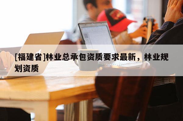 [福建省]林業總承包資質要求最新，林業規劃資質