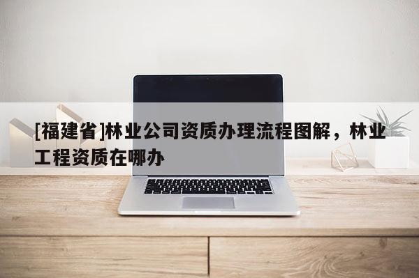 [福建省]林業公司資質辦理流程圖解，林業工程資質在哪辦