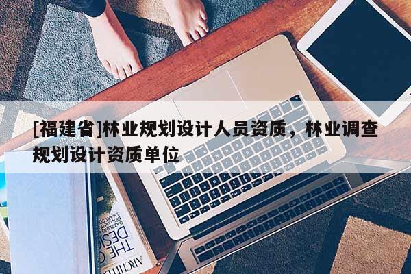 [福建省]林業規劃設計人員資質，林業調查規劃設計資質單位
