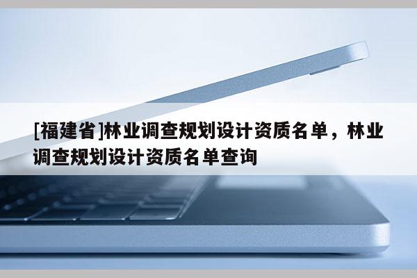 [福建省]林業調查規劃設計資質名單，林業調查規劃設計資質名單查詢