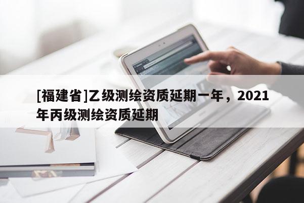 [福建省]乙級測繪資質(zhì)延期一年，2021年丙級測繪資質(zhì)延期