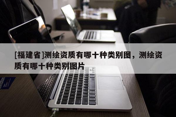 [福建省]測(cè)繪資質(zhì)有哪十種類別圖，測(cè)繪資質(zhì)有哪十種類別圖片