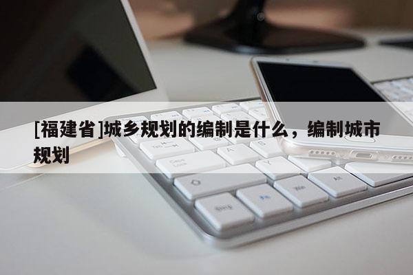 [福建省]城鄉(xiāng)規(guī)劃的編制是什么，編制城市規(guī)劃