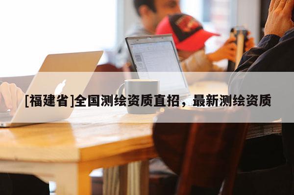 [福建省]全國(guó)測(cè)繪資質(zhì)直招，最新測(cè)繪資質(zhì)