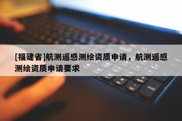 [福建省]航測遙感測繪資質申請，航測遙感測繪資質申請要求