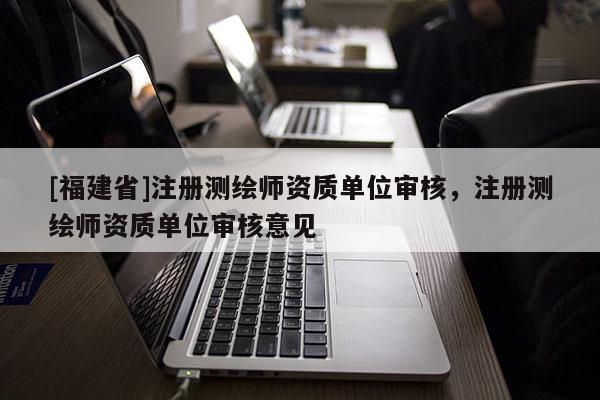 [福建省]注冊測繪師資質單位審核，注冊測繪師資質單位審核意見
