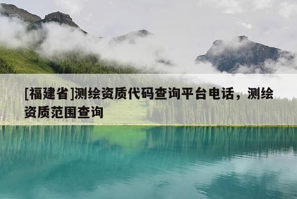 [福建省]測繪資質代碼查詢平臺電話，測繪資質范圍查詢
