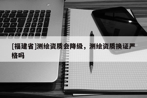 [福建省]測繪資質會降級，測繪資質換證嚴格嗎