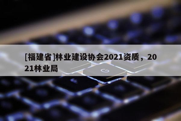 [福建省]林業建設協會2021資質，2021林業局