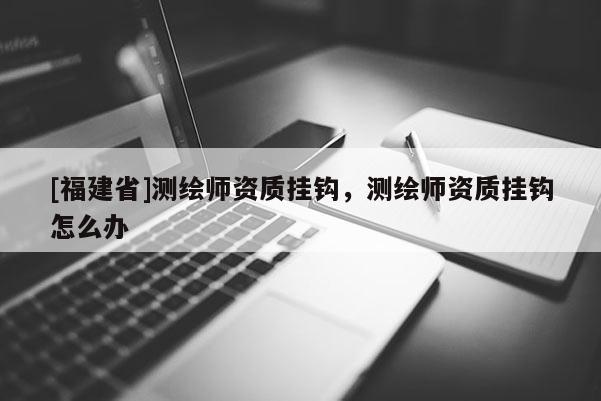 [福建省]測繪師資質掛鉤，測繪師資質掛鉤怎么辦