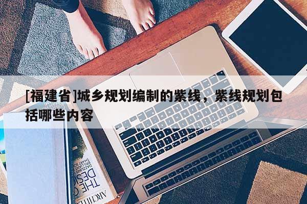 [福建省]城鄉規劃編制的紫線，紫線規劃包括哪些內容