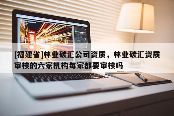 [福建省]林業(yè)碳匯公司資質(zhì)，林業(yè)碳匯資質(zhì)審核的六家機(jī)構(gòu)每家都要審核嗎