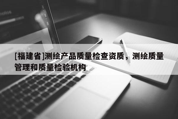 [福建省]測繪產品質量檢查資質，測繪質量管理和質量檢驗機構