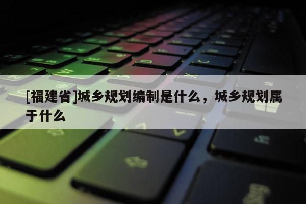 [福建省]城鄉規劃編制是什么，城鄉規劃屬于什么