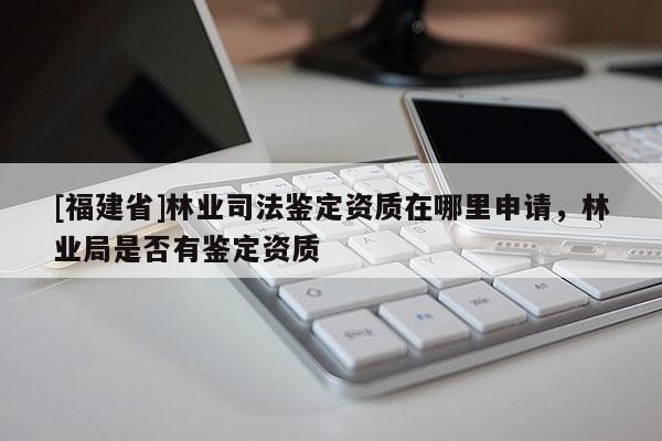 [福建省]林業司法鑒定資質在哪里申請，林業局是否有鑒定資質