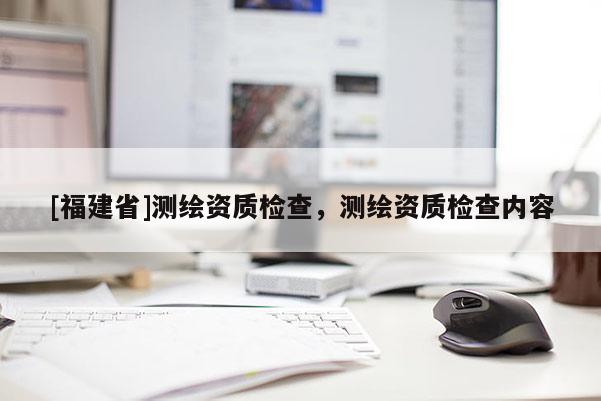 [福建省]測繪資質檢查，測繪資質檢查內容
