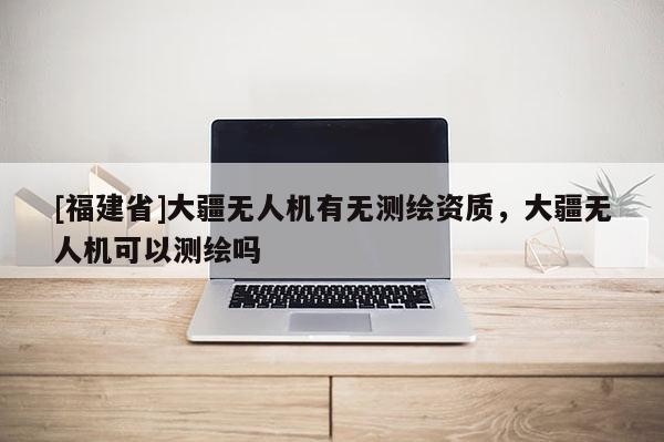 [福建省]大疆無人機有無測繪資質(zhì)，大疆無人機可以測繪嗎